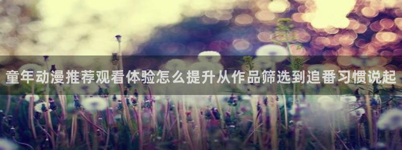 动漫天堂在线动漫:童年动漫推荐观看体验怎么提升从作品筛选到追番习惯说起配图