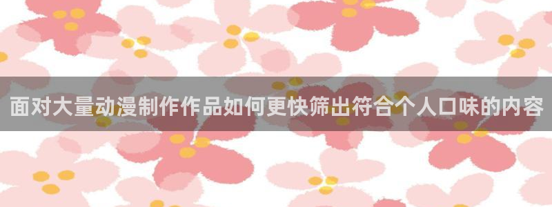 动漫天堂日漫免费观看:面对大量动漫制作作品如何更快筛出符合个人口味的内容配图